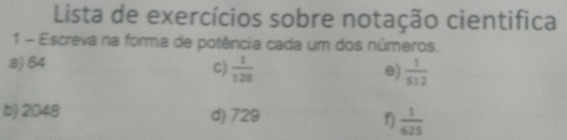 Lista de exercícios sobre notação cientifica 
1 - Escreva na forma de potência cada um dos números. 
a) 64
C)  1/128 
e)  1/512 
b) 2048
d) 729
f)  1/625 