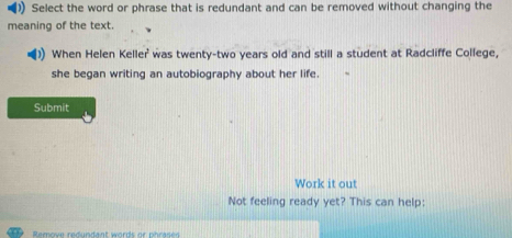 )) Select the word or phrase that is redundant and can be removed without changing the 
meaning of the text. 
When Helen Keller was twenty-two years old and still a student at Radcliffe College, 
she began writing an autobiography about her life. 
Submit 
Work it out 
Not feeling ready yet? This can help: 
Remove redundant words or phrase