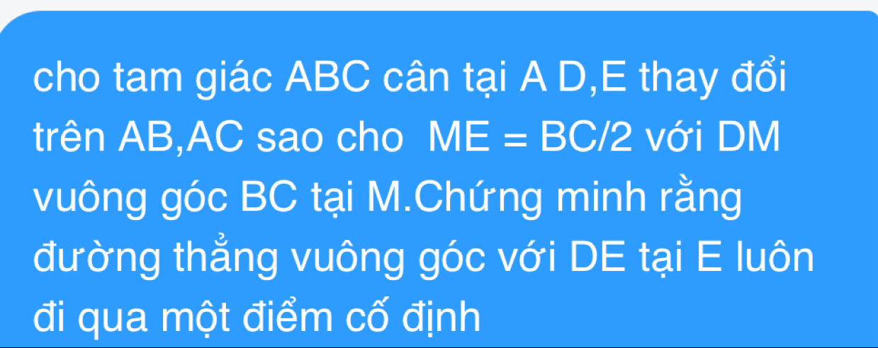 cho tam giác ABC cân tại A D,E thay đổi 
trên AB, AC sao cho ME=BC/2 với DM
vuông góc BC tại M.Chứng minh rằng 
đường thẳng vuông góc với DE tại E luôn 
đi qua một điểm cố định