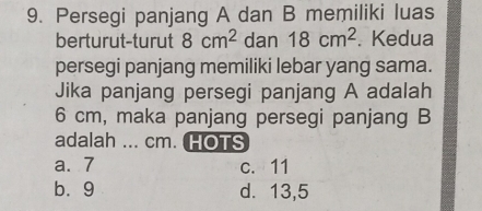 Persegi panjang A dan B memiliki luas
berturut-turut 8cm^2 dan 18cm^2. Kedua
persegi panjang memiliki lebar yang sama.
Jika panjang persegi panjang A adalah
6 cm, maka panjang persegi panjang B
adalah ... cm. HOTS
a. 7 c. 11
bù9 d. 13,5