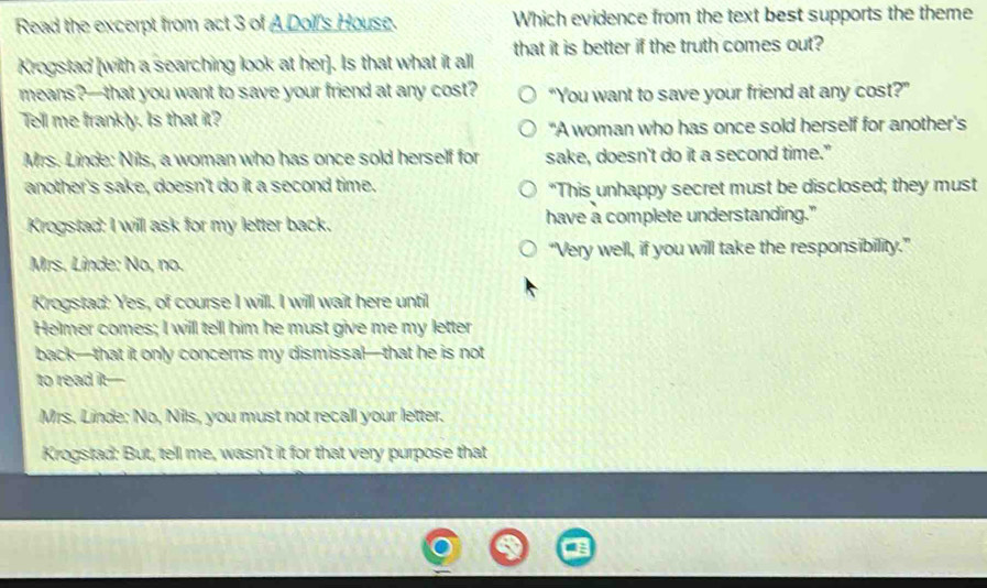 Read the excerpt from act 3 of A Dolf's House. Which evidence from the text best supports the theme
Krogstad [with a searching look at her]. Is that what it all that it is better if the truth comes out?
means?—that you want to save your friend at any cost? “You want to save your friend at any cost?”
Tell me frankly. Is that it?
"A woman who has once sold herself for another's
Mrs. Linde: Nils, a woman who has once sold herself for sake, doesn't do it a second time."
another's sake, doesn't do it a second time. "This unhappy secret must be disclosed; they must
Krogstad: I will ask for my letter back. have a complete understanding."
Mrs. Linde: No, no. “Very well, if you will take the responsibility.”
Krogstad: Yes, of course I will. I will wait here until
Helmer comes; I will tell him he must give me my letter
back—that it only concerns my dismissal—that he is not
to read it-
Mrs. Linde; No, Nils, you must not recall your letter.
Krogstad: But, tell me, wasn't it for that very purpose that