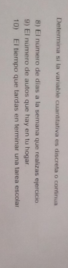 Determina sí la variable cuantitativa es discreta o continua 
8) El numero de días a la semana que realizas ejercicio 
9) El número de autos que hay en tu hogar 
10) El tiempo que tardas en terminar una tarea escolar