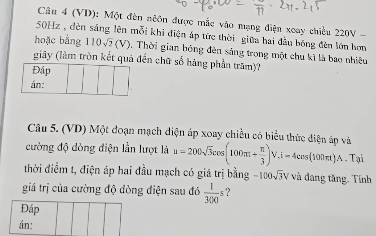 (VD): Một đèn nêôn được mắc vào mạng điện xoay chiều 220° V −
50Hz , đèn sáng lên mỗi khi điện áp tức thời giữa hai đầu bóng đèn lớn hơn 
hoặc bằng 110sqrt(2)(V). Thời gian bóng đèn sáng trong một chu kì là bao nhiêu 
giây (làm tròn kết quả đến chữ số hàng phần trăm)? 
Đáp 
án: 
Câu 5. (VD) Một đoạn mạch điện áp xoay chiều có biểu thức điện áp và 
cường độ dòng điện lần lượt là u=200sqrt(3)cos (100π t+ π /3 )V, i=4cos (100π t)A. Tại 
thời điểm t, điện áp hai đầu mạch có giá trị bằng -100sqrt(3)V và đang tăng. Tính 
giá trị của cường độ dòng điện sau đó  1/300 s ? 
Đáp 
án: