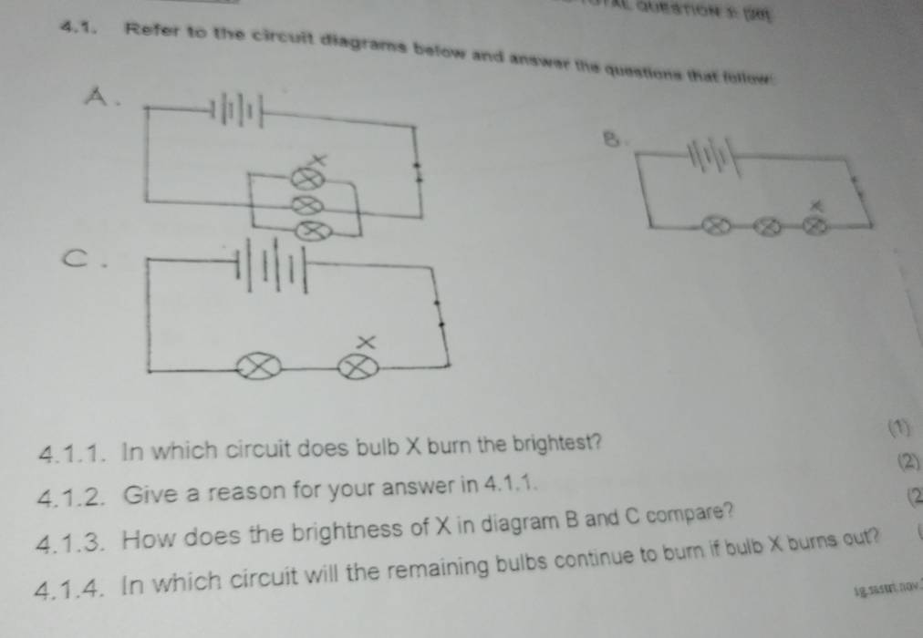 auestion e p0 
4.1. Refer to the circuit diagrams below and answer the questions that follow 
A. 
B. 
C . 
(1) 
4.1.1. In which circuit does bulb X burn the brightest? 
(2) 
4.1.2. Give a reason for your answer in 4.1.1. 
(2 
4.1.3. How does the brightness of X in diagram B and C compare? 
4.1.4. In which circuit will the remaining bulbs continue to burn if bulb X burns out? 
ig.sastri:nov