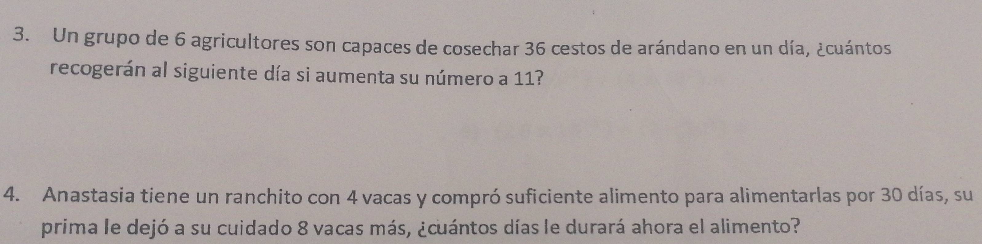 Un grupo de 6 agricultores son capaces de cosechar 36 cestos de arándano en un día, ¿cuántos 
recogerán al siguiente día si aumenta su número a 11? 
4. Anastasia tiene un ranchito con 4 vacas y compró suficiente alimento para alimentarlas por 30 días, su 
prima le dejó a su cuidado 8 vacas más, ¿cuántos días le durará ahora el alimento?