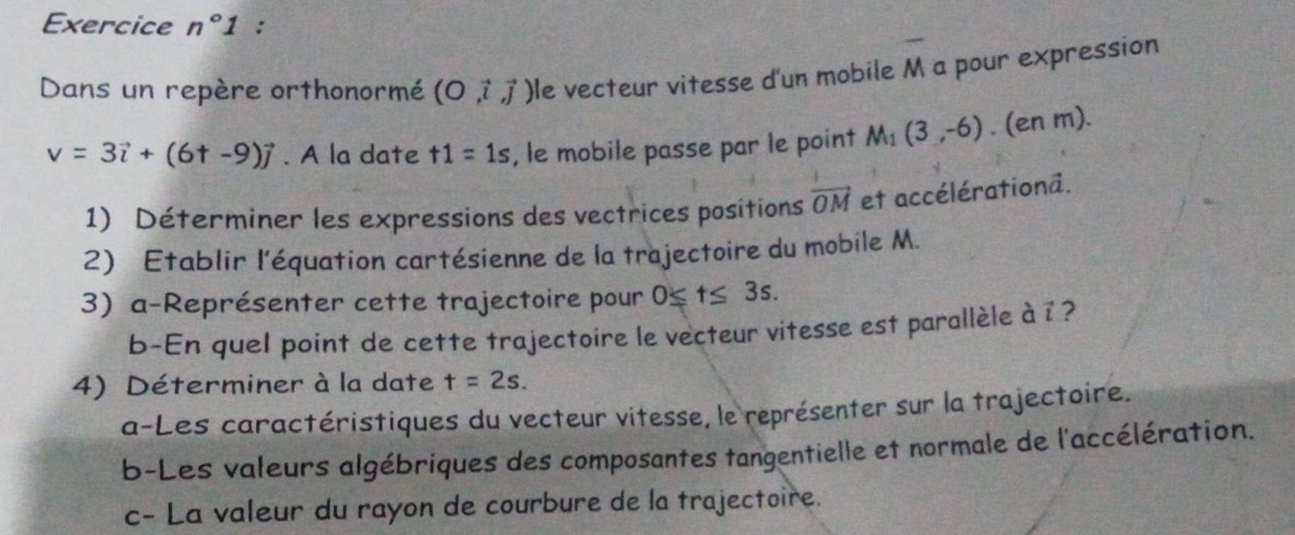 Exercice n°1 : 
Dans un repère orthonormé (O,vector i,vector j) le vecteur vitesse d'un mobile M a pour expression
v=3vector i+(6+-9)vector j. A la date t1=1s , le mobile passe par le point M_1(3,-6). (en m). 
1) Déterminer les expressions des vectrices positions vector OM et accélérationa. 
2) Etablir l'équation cartésienne de la trajectoire du mobile M. 
3) a-Représenter cette trajectoire pour 0≤ t≤ 3s. 
b-En quel point de cette trajectoire le vecteur vitesse est parallèle à ? ? 
4) Déterminer à la date t=2s. 
a-Les caractéristiques du vecteur vitesse, le représenter sur la trajectoire. 
b-Les valeurs algébriques des composantes tangentielle et normale de l'accélération. 
c- La valeur du rayon de courbure de la trajectoire.