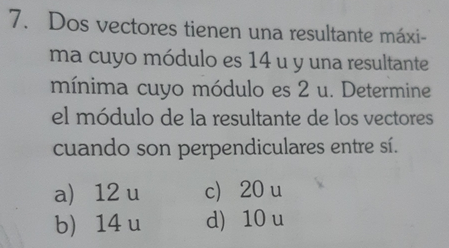 Dos vectores tienen una resultante máxi-
ma cuyo módulo es 14 u y una resultante
mínima cuyo módulo es 2 u. Determine
el módulo de la resultante de los vectores
cuando son perpendiculares entre sí.
a 12 u c 20 u
b 14 u d) 10 u