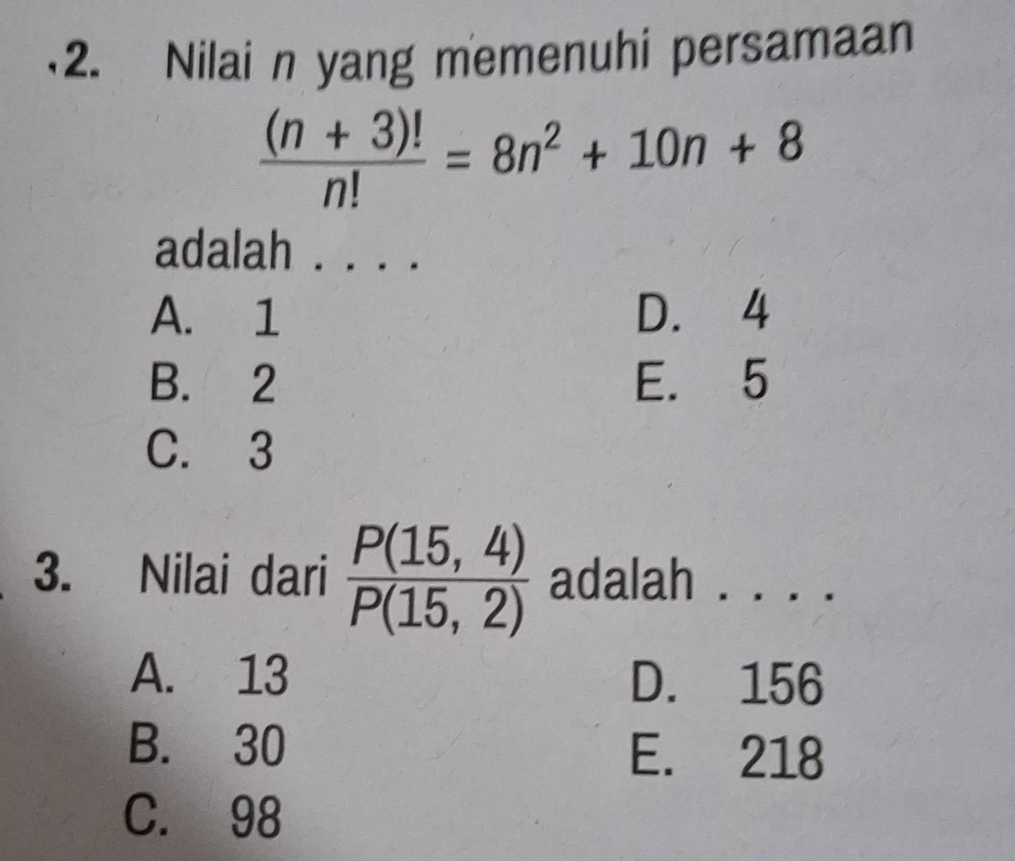 Nilai n yang memenuhi persamaan
 ((n+3)!)/n! =8n^2+10n+8
adalah . . . .
A. 1 D. 4
B. 2 E. 5
C. 3
3. Nilai dari  (P(15,4))/P(15,2)  adalah . . . .
A. 13 D. 156
B. 30 E. 218
C. 98