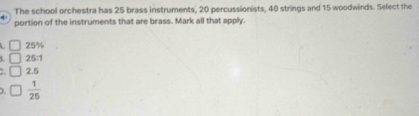 The school orchestra has 25 brass instruments, 20 percussionists, 40 strings and 15 woodwinds. Select the
portion of the instruments that are brass. Mark all that apply.
25%
3. 25:1
2.5
 1/25 