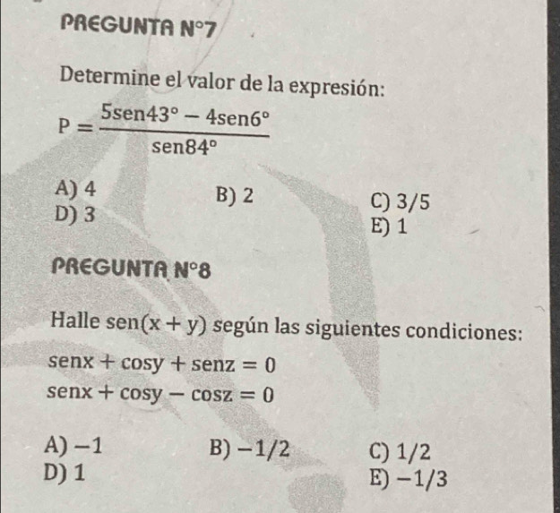 PREGUNTA N°7
Determine el valor de la expresión:
P= (5sen 43°-4sen 6°)/sen 84° 
A) 4 B) 2 C) 3/5
D) 3
E) 1
PREGUNTA N°8
Halle sen (x+y) según las siguientes condiciones:
senx+cos y+senz=0
senx+cos y-cos z=0
A) -1 B) −1/2 C) 1/2
D) 1 E) −1/3