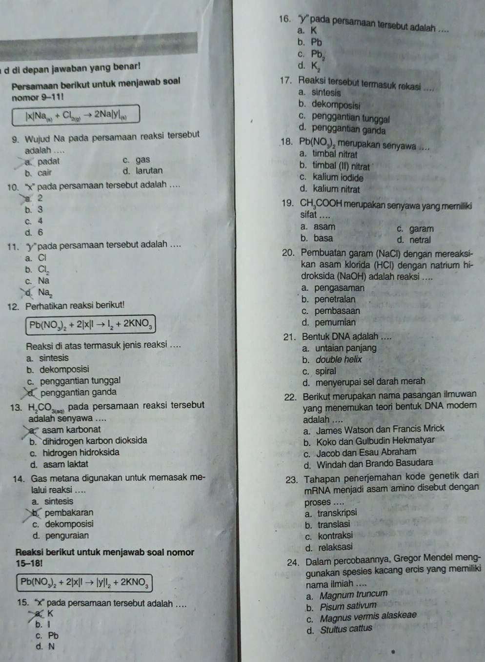 “y” pada persamaan tersebut adalah ..
a. K
b. Pb
C. Pb_2
d.
a d di depan jawaban yang benar! K_2
Persamaan berikut untuk menjawab soal 17. Reaksi tersebut termasuk rekasi ....
nomor 9-11!
a. sintesis
b. dekomposisi
c. penggantian tunggal
|x|Na_(a)+Cl_2(g)to 2Na|y|_(a) d. penggantian ganda
9. Wujud Na pada persamaan reaksi tersebut
18. Pb(NO_3) merupakan senyawa ....
adalah .... a.timbal nitrat
a. padat c. gas b. timbal (II) nitrat
b. cair d. larutan c. kalium iodide
10. ''x' pada persamaan tersebut adalah …. d. kalium nitrat
a 2 19. CH₃COOH merupakan senyawa yang meriliki
b. 3
sifat ....
C. 4
a. asam
d. 6 c. garam
b. basa d. netral
11. y pada persamaan tersebut adalah ....
a. Cl
20. Pembuatan garam (NaCl) dengan mereaksi-
kan asam klorida (HCl) dengan natrium hi-
b. Cl_2 droksida (NaOH) adalah reaksi ....
C. Na
d. Na_2 a. pengasaman
b. penetralan
12. Perhatikan reaksi berikut!
c. pembasaan
Pb(NO_3)_2+2|x||to I_2+2KNO_3 d. pemurian
21. Bentuk DNA adalah ....
Reaksi di atas termasuk jenis reaksi .... a. untaian panjang
a. sintesis b. double helix
b. dekomposisi c. spiral
c. penggantian tunggal d. menyerupai sel darah merah
d penggantian ganda
22. Berikut merupakan nama pasangan ilmuwan
13. H_2CO_3(aq) pada persamaan reaksi tersebut
yang menemukan teori bentuk DNA modern
adalah senyawa .... adalah ....
a. asam karbonat a. James Watson dan Francis Mrick
b. dihidrogen karbon dioksida b. Koko dan Gulbudin Hekmatyar
c. hidrogen hidroksida
c. Jacob dan Esau Abraham
d. asam laktat d. Windah dan Brando Basudara
14. Gas metana digunakan untuk memasak me-
23. Tahapan penerjemahan kode genetik dari
lalui reaksi ....
a. sintesis mRNA menjadi asam amino disebut dengan
proses ....
b. pembakaran a. transkripsi
c. dekomposisi b. translasi
d. penguraian c. kontraksi
Reaksi berikut untuk menjawab soal nomor d. relaksasi
15-18!
24. Dalam percobaannya, Gregor Mendel meng-
Pb(NO_3)_2+2|x||to |y||_2+2KNO_3 gunakan spesies kacang ercis yang memiliki
nama ilmiah ....
a K a. Magnum truncum
15. “x” pada persamaan tersebut adalah …
b. Pisum sativum
b. 1
c. Magnus vermis alaskeae
d. Stultus cattus
c. Pb
d. N