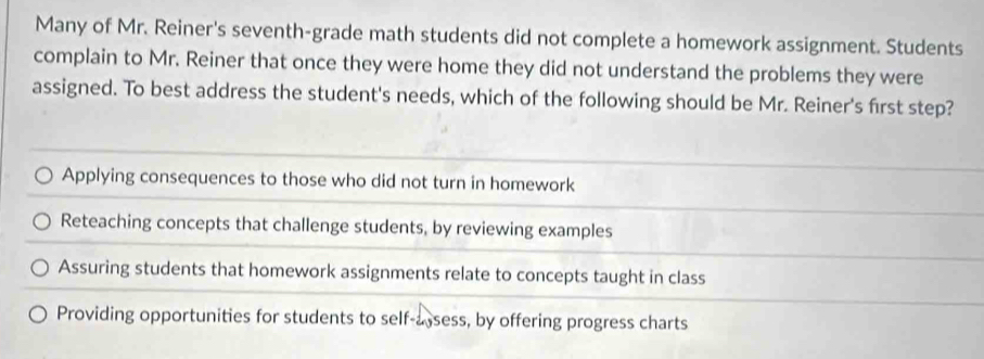 Many of Mr. Reiner's seventh-grade math students did not complete a homework assignment. Students
complain to Mr. Reiner that once they were home they did not understand the problems they were
assigned. To best address the student's needs, which of the following should be Mr. Reiner's first step?
Applying consequences to those who did not turn in homework
Reteaching concepts that challenge students, by reviewing examples
Assuring students that homework assignments relate to concepts taught in class
Providing opportunities for students to self-assess, by offering progress charts