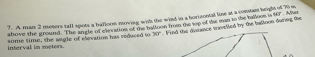 A man 2 meters tall spots a balloon moving with the wind in a horizontal line at a constant height of 70 m
above the ground. The angle of elevation of the balloon from the top of the man to the balloon is 60°. After 
some time, the angle of elevation has reduced to 30°. Find the distance travelled by the balloon during the 
interval in meters.