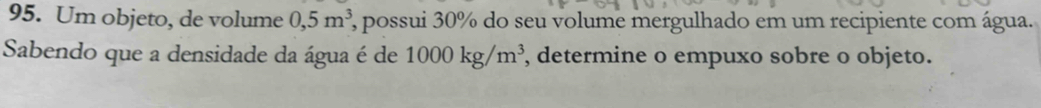 Um objeto, de volume 0,5m^3 2, possui 30% do seu volume mergulhado em um recipiente com água. 
Sabendo que a densidade da água é de 1000kg/m^3 , determine o empuxo sobre o objeto.