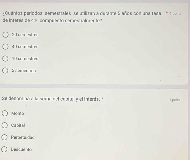 ¿Cuántos periodos semestrales se utilizan a durante 5 años con una tasa * 1 point
de interés de 4% compuesto semestralmente?
20 semestres
40 semestres
10 semestres
5 semestres
Se denomina a la suma del capital y el interés. * 1 point
Monto
Capital
Perpetuidad
Descuento