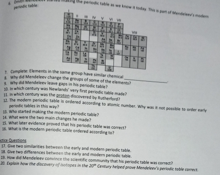 periodic table: 
6 Dmith menveees hened making the periodic table as we know it is part of Mendeleev's moder 
7. Complete: Elements in tp have similar chemical 
8 Why did Mendeleev change the groups of some of the elements? . 
g. Why did Mendeleev leave gaps in his periodic table? 
10. In which century was Newlands' very first periodic table made? 
11. in which century was the proton discovered by Rutherford? 
12. The modern periodic table is ordered according to atomic number. Why was it not possible to order early 
periodic tables in this way? 
13. Who started making the modern periodic table? 
14. What were the two main changes he made? 
15. What later evidence proved that his periodic table was correct? 
16. What is the modern periodic table ordered according to? 
Actice Questions 
17. Give two similarities between the early and modern periodic table. 
18. Give two differences between the early and modern periodic table. 
19. How did Mendeleev convince the scientific community that his periodic table was correct? 
20. Explain how the discovery of isotopes in the 20^(th) Century helped prove Mendeleev's periodic table correct.