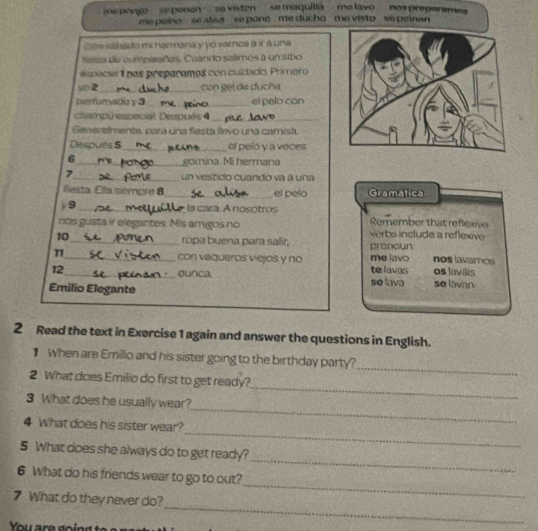 me pongo ' se ponen '' ' se visten ' se maquilia '' me lavo '' nos preperamos 
epeino se alisa se pone me ducho me visto se pelnan 
Oste silbado mi hermana y yo vamos a ir á una 
nesza de cumpieañes. Cuando salimos a un sitio 
specsi1 nos preparames con culdado. Primero 
_ 
be 
_con geï de ducha 
perfurado y 3 _ el palo con 
champú especial. Después 4_ 
Generalmenta, para una flesta llevo una camisa. 
Después 5_ el pelo y a veces 
6 
_gomina. Mi hermana 
, 
_un vestido cuando va a una 
festa. Ella siempre 8_ el pelo Gramática 
y9_ 
la cara. A nosotros 
Remember that reflexive 
nos gusta ir elegantes. Mis amigos no verbs include a reflexive 
10_ ropa buena para salir, pronoun 
n_ me lavo nos lavamos 
con vaqueros viejos y no 
12_ te lavas os lavais 
dunca 
Émilio Elegante 
se lava se lávan 
2 Read the text in Exercise 1 again and answer the questions in English. 
When are Emilio and his sister going to the birthday party? 
2 What does Emilio do first to get ready? 
_ 
_ 
3 What does he usually wear? 
_ 
_ 
4 What does his sister wear? 
_ 
5 What does she always do to get ready? 
_ 
6 What do his friends wear to go to out? 
_ 
7 What do they never do? 
You are goind to