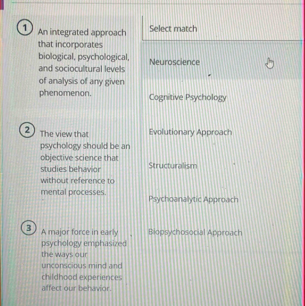 An integrated approach Select match
that incorporates
biological, psychological, Neuroscience
and sociocultural levels
of analysis of any given
phenomenon. Cognitive Psychology
2 The view that Evolutionary Approach
psychology should be an
objective science that
studies behavior Structuralism
without reference to
mental processes.
Psychoanalytic Approach
3 A major force in early Biopsychosocial Approach
psychology emphasized
the ways our
unconscious mind and
childhood experiences
affect our behavior.