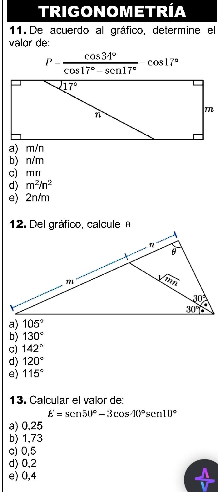 TRIGONOMETRÍA
11. De acuerdo al gráfico, determine el
valor de:
P= cos 34°/cos 17°-sen 17° -cos 17°
a) m/n
b) n/m
c) mn
d) m^2/n^2
e) 2n/m
12. Del gráfico, calcule θ
a) 105°
b) 130°
c) 142°
d) 120°
e) 115°
13. Calcular el valor de:
E=sen 50°-3cos 40°sen 10°
a) 0,25
b) 1,73
c) 0,5
d) 0,2
e) 0,4