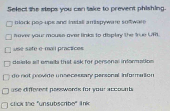 Select the steps you can take to prevent phishing.
block pop-ups and install arispyware software
hover your mouse over links to display the true URL
use safe e-mall practices
delete all emalls that ask for personal information
do not provide unnecessary personal information
use different passwords for your accounts
click the “unsubscribe” link