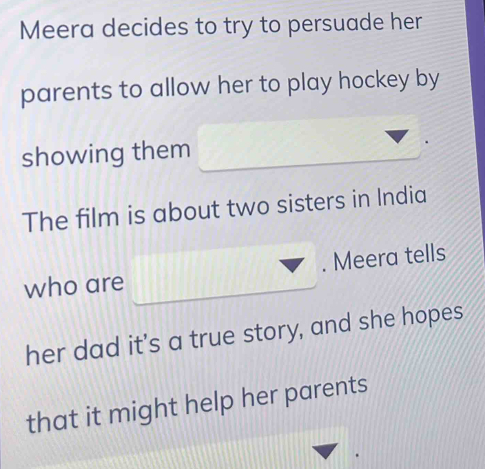 Meera decides to try to persuade her 
parents to allow her to play hockey by 
showing them 
The film is about two sisters in India 
who are . Meera tells 
her dad it’s a true story, and she hopes 
that it might help her parents