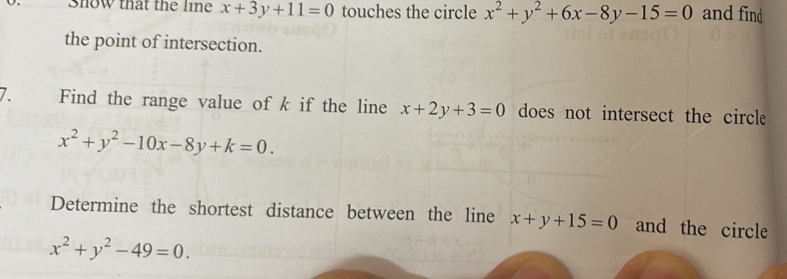 Show that the line x+3y+11=0 touches the circle x^2+y^2+6x-8y-15=0 and find 
the point of intersection. 
7. Find the range value of k if the line x+2y+3=0 does not intersect the circle
x^2+y^2-10x-8y+k=0. 
Determine the shortest distance between the line x+y+15=0 and the circle
x^2+y^2-49=0.