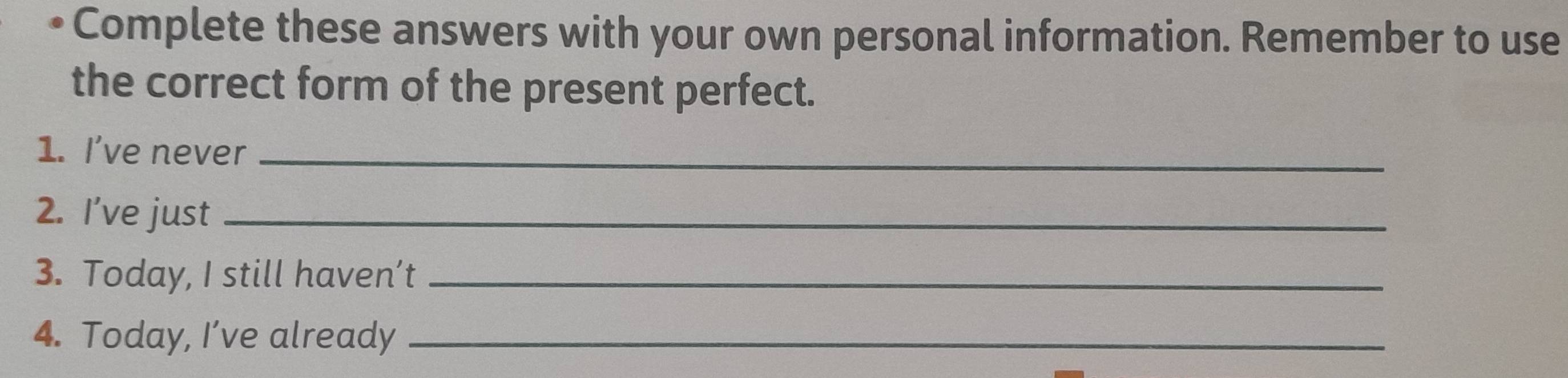 • Complete these answers with your own personal information. Remember to use 
the correct form of the present perfect. 
1. I've never_ 
2. I’ve just_ 
3. Today, I still haven’t_ 
4. Today, I’ve already_