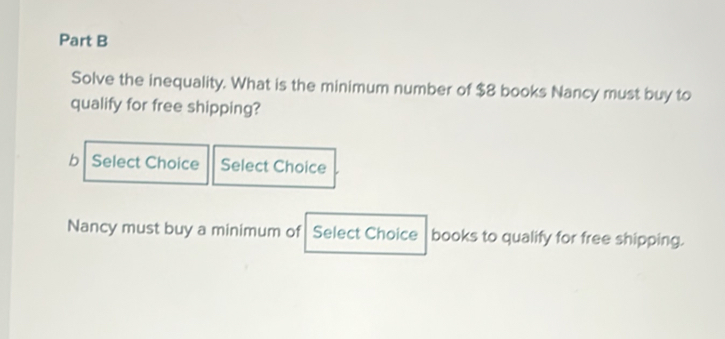 Solve the inequality. What is the minimum number of $8 books Nancy must buy to 
qualify for free shipping? 
b Select Choice Select Choice 
Nancy must buy a minimum of Select Choice books to qualify for free shipping.