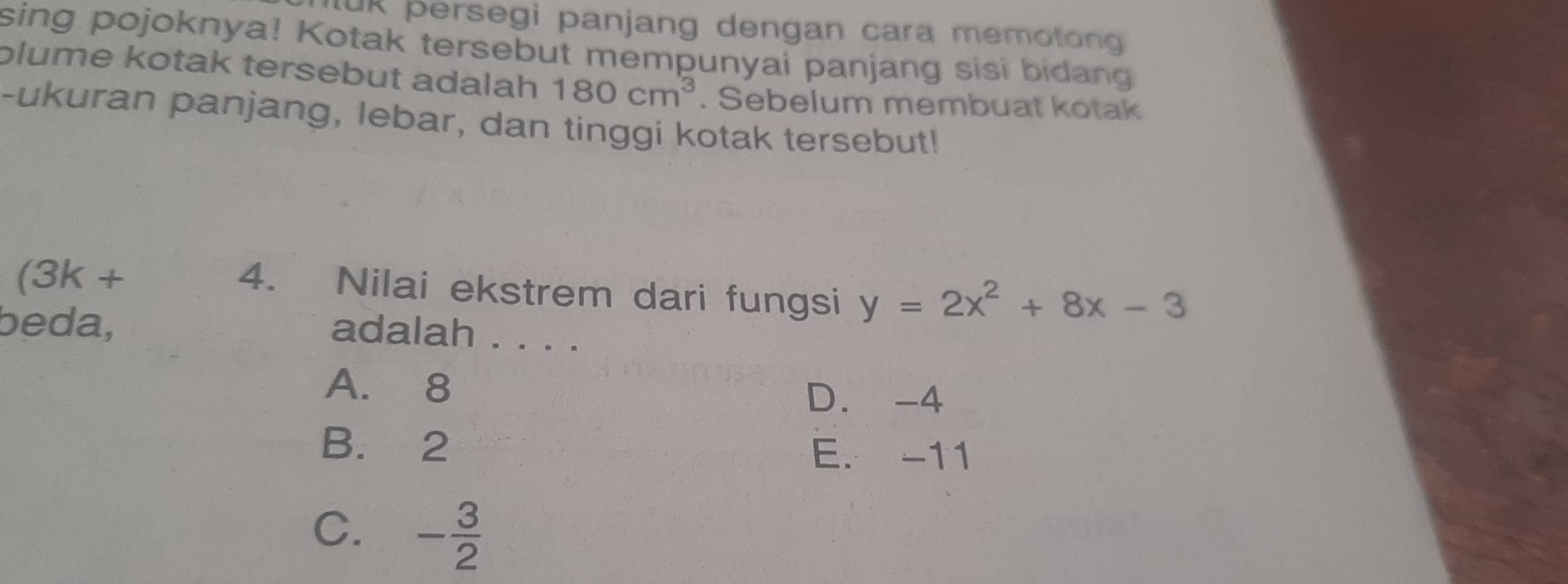 IuR persegi panjang dengan cara memoton 
sing pojoknya! Kotak tersebut mempunyai panjang sisi bidang
plume kotak tersebut adalah 180cm^3. Sebelum membuat kotak
-ukuran panjang, lebar, dan tinggi kotak tersebut!
(3k +
4. Nilai ekstrem dari fungsi y=2x^2+8x-3
beda,
adalah . . . .
A. 8
D. -4
B. 2 E. -11
C. - 3/2 