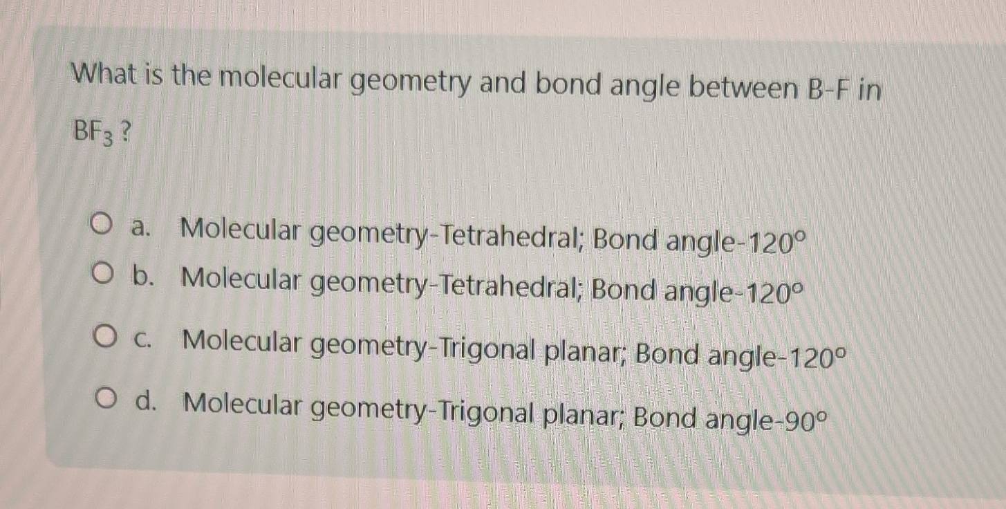 What is the molecular geometry and bond angle between B-F in
BF_3 ?
a. Molecular geometry-Tetrahedral; Bond angle -120°
b. Molecular geometry-Tetrahedral; Bond angle 120°
c. Molecular geometry-Trigonal planar; Bond angle 120°
d. Molecular geometry-Trigonal planar; Bond angle -90°