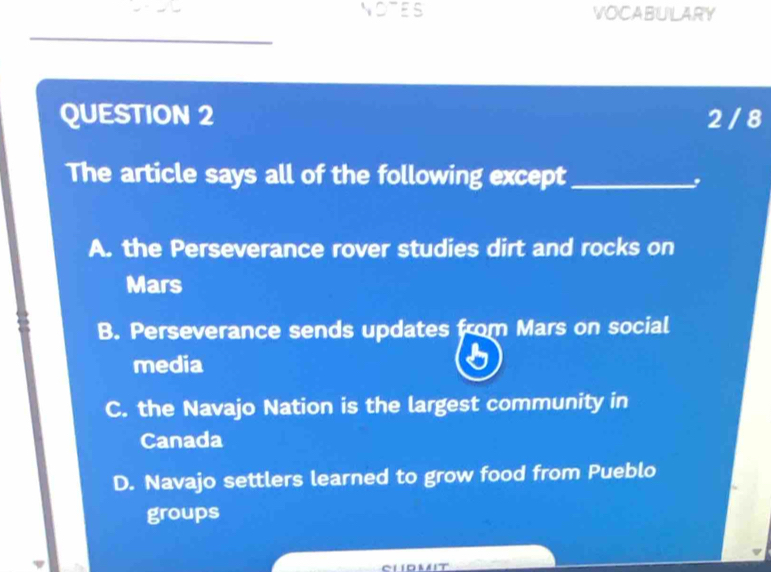 NOTES VOCABULARY
QUESTION 2 2 / 8
The article says all of the following except_
A. the Perseverance rover studies dirt and rocks on
Mars
B. Perseverance sends updates from Mars on social
media
C. the Navajo Nation is the largest community in
Canada
D. Navajo settlers learned to grow food from Pueblo
groups