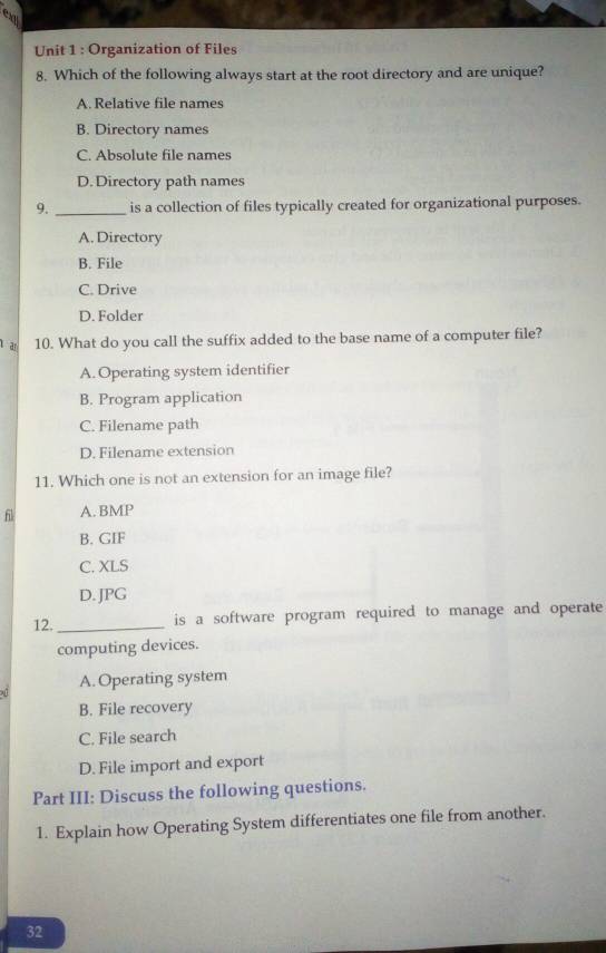 Organization of Files
8. Which of the following always start at the root directory and are unique?
A. Relative file names
B. Directory names
C. Absolute file names
D. Directory path names
9. _is a collection of files typically created for organizational purposes.
A. Directory
B. File
C. Drive
D. Folder
ar 10. What do you call the suffix added to the base name of a computer file?
A. Operating system identifier
B. Program application
C. Filename path
D. Filename extension
11. Which one is not an extension for an image file?
fl A. BMP
B. GIF
C. XLS
D. JPG
12._
is a software program required to manage and operate 
computing devices.
A. Operating system
B. File recovery
C. File search
D. File import and export
Part III: Discuss the following questions.
1. Explain how Operating System differentiates one file from another.
32