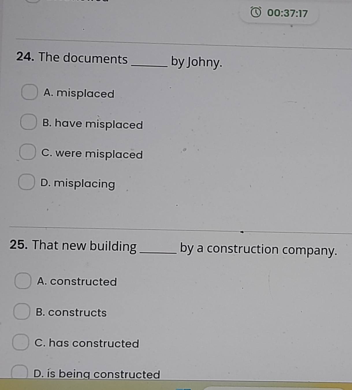 00:37:17 
24. The documents _by Johny.
A. misplaced
B. have misplaced
C. were misplaced
D. misplacing
25. That new building_ by a construction company.
A. constructed
B. constructs
C. has constructed
D. is being constructed