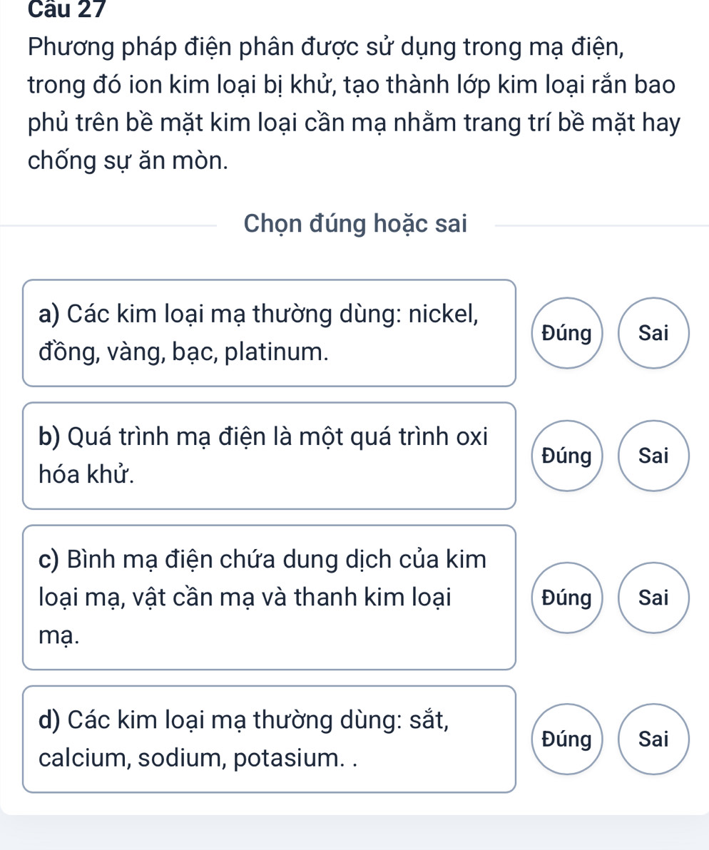 Phương pháp điện phân được sử dụng trong mạ điện,
trong đó ion kim loại bị khử, tạo thành lớp kim loại rắn bao
phủ trên bề mặt kim loại cần mạ nhằm trang trí bề mặt hay
chống sự ăn mòn.
Chọn đúng hoặc sai
a) Các kim loại mạ thường dùng: nickel,
Đúng Sai
đồng, vàng, bạc, platinum.
b) Quá trình mạ điện là một quá trình oxi
Đúng Sai
hóa khử.
c) Bình mạ điện chứa dung dịch của kim
loại mạ, vật cần mạ và thanh kim loại Đúng Sai
mạ.
d) Các kim loại mạ thường dùng: sắt,
Đúng Sai
calcium, sodium, potasium. .