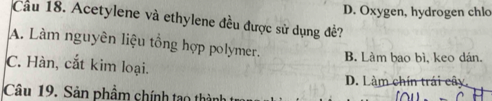 D. Oxygen, hydrogen chlo
Cầu 18. Acetylene và ethylene đều được sử dụng đề?
A. Làm nguyên liệu tổng hợp polymer.
B. Làm bao bì, keo dán.
C. Hàn, cắt kim loại.
D. Làm chín trái cây,
Câu 19. Sản phầm chính tạo thàn