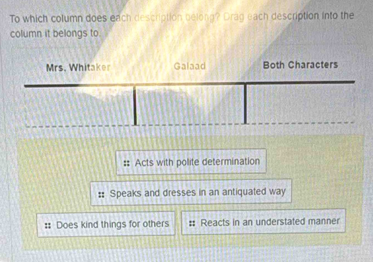 To which column does each description belong? Drag each description into the
column it belongs to.
Mrs. Whitaker Galaad Both Characters
Acts with polite determination
Speaks and dresses in an antiquated way
Does kind things for others Reacts in an understated manner