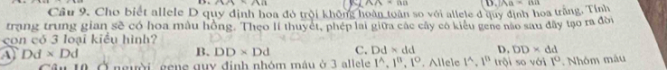 sin x/6=211
AA=BB
Câu 9. Cho biết allele D quy định hoa đó trời không hoàn toàn so với allele d quy định hoa trăng. Tỉnh D. IAa=0a
trang trung gian sẽ có hoa mẫu hồng. Theo lí thuyết, phép lai giữa các cây có kiểu gene nào sau đây tạo ra đời
con có 3 loại kiểu hình?
Dd* Dd
B. DD* Dd C. Dd* dd D. DD* dd
Ởngười, gene guy định nhóm mâu ở 3 allele 1^(wedge), 1°, 1°. Allele 1^(wedge). 1^0 trội so với 1° Nhóm mâu