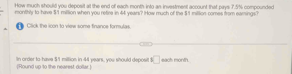 How much should you deposit at the end of each month into an investment account that pays 7.5% compounded 
monthly to have $1 million when you retire in 44 years? How much of the $1 million comes from earnings? 
Click the icon to view some finance formulas. 
In order to have $1 million in 44 years, you should deposit $□ each month. 
(Round up to the nearest dollar.)