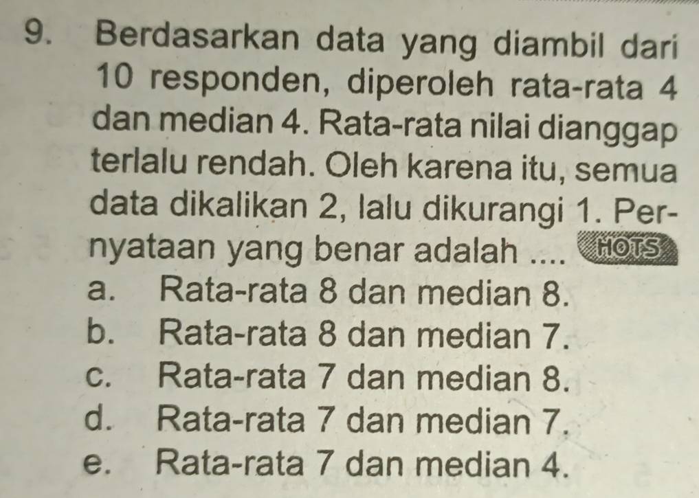 Berdasarkan data yang diambil dari
10 responden, diperoleh rata-rata 4
dan median 4. Rata-rata nilai dianggap
terlalu rendah. Oleh karena itu, semua
data dikalikan 2, lalu dikurangi 1. Per-
nyataan yang benar adalah .... HOTS
a. Rata-rata 8 dan median 8.
b. Rata-rata 8 dan median 7.
c. Rata-rata 7 dan median 8.
d. Rata-rata 7 dan median 7.
e. Rata-rata 7 dan median 4.