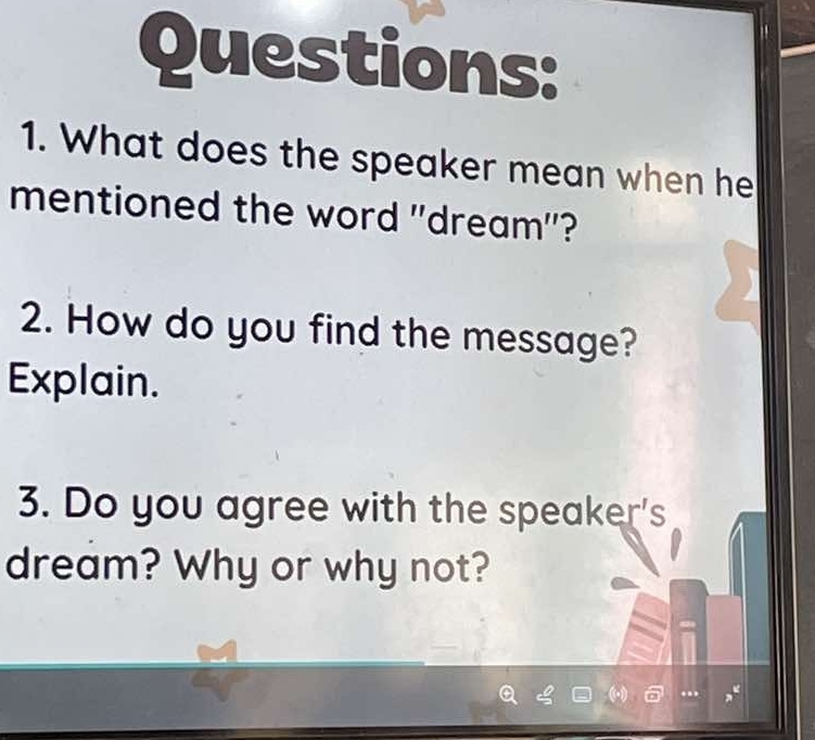 What does the speaker mean when he 
mentioned the word 'dream"? 
2. How do you find the message? 
Explain. 
3. Do you agree with the speaker's 
dream? Why or why not?