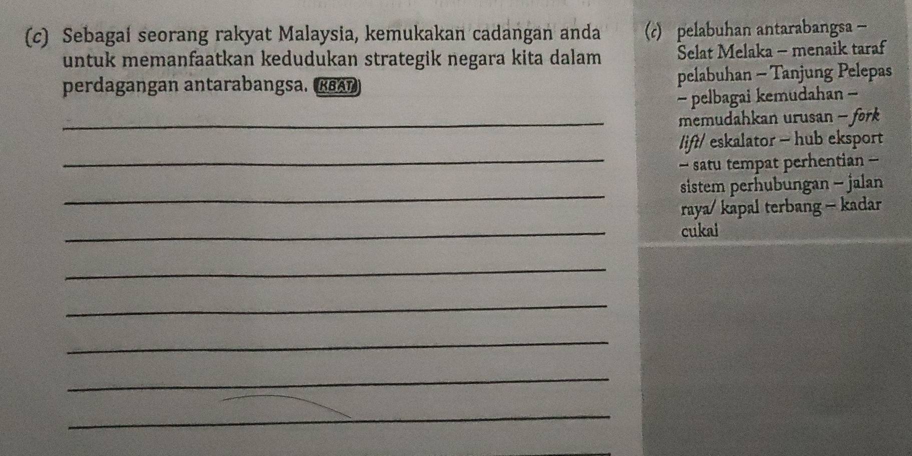 Sebagai seorang rakyat Malaysia, kemukakan cadangan anda (c) pelabuhan antarabangsa - 
untuk memanfaatkan kedudukan strategik negara kita dalam Selat Melaka - menaik taraf 
perdagangan antarabangsa. (rεAn) pelabuhan - Tanjung Pelepas 
- pelbagai kemudahan - 
_ memudahkan urusan - fork 
_ 
lift/ eskalator - hub eksport 
- satu tempat perhentian - 
_ 
sistem perhubungan - jalan 
raya/ kapal terbang - kadar 
_ 
cukai 
_ 
_ 
_ 
_ 
_