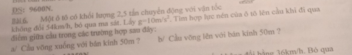 DS: 9600N. 
Bài 6. Một ô tô có khối lượng 2, 5 tấn chuyển động với vận tốc 
không đổi 54km/h, bỏ qua ma sát. Lấy g=10m/s^2. Tìm hợp lực nén của ô tô lên cầu khi đi qua 
điểm giữa cầu trong các trường hợp sau đây: 
a/ Cầu võng xuống với bán kính 50m ? b/ Cầu võng lên với bán kính 50m ? 
đổ i h ằng 36km/h. Bỏ qua