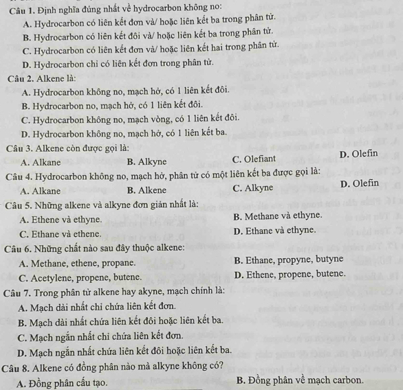 Định nghĩa đúng nhất về hydrocarbon không no:
A. Hydrocarbon có liên kết đơn và/ hoặc liên kết ba trong phân tử.
B. Hydrocarbon có liên kết đôi và/ hoặc liên kết ba trong phân tử.
C. Hydrocarbon có liên kết đơn và/ hoặc liên kết hai trong phân tử.
D. Hydrocarbon chỉ có liên kết đơn trong phân tử.
Câu 2. Alkene là:
A. Hydrocarbon không no, mạch hở, có 1 liên kết đôi.
B. Hydrocarbon no, mạch hở, có 1 liên kết đôi.
C. Hydrocarbon không no, mạch vòng, có 1 liên kết đôi.
D. Hydrocarbon không no, mạch hở, có 1 liên kết ba.
Câu 3. Alkene còn được gọi là:
A. Alkane B. Alkyne C. Olefiant D. Olefin
Câu 4. Hydrocarbon không no, mạch hở, phân tử có một liên kết ba được gọi là:
A. Alkane B. Alkene C. Alkyne D. Olefin
Câu 5. Những alkene và alkyne đơn giản nhất là:
A. Ethene và ethyne. B. Methane và ethyne.
C. Ethane và ethene. D. Ethane và ethyne.
Câu 6. Những chất nào sau đây thuộc alkene:
A. Methane, ethene, propane. B. Ethane, propyne, butyne
C. Acetylene, propene, butene. D. Ethene, propene, butene.
Câu 7. Trong phân tử alkene hay akyne, mạch chính là:
A. Mạch dài nhất chỉ chứa liên kết đơn.
B. Mạch dài nhất chứa liên kết đôi hoặc liên kết ba.
C. Mạch ngắn nhất chỉ chứa liên kết đơn.
D. Mạch ngắn nhất chứa liên kết đôi hoặc liên kết ba.
Câu 8. Alkene có đồng phân nào mà alkyne không có?
A. Đồng phân cấu tạo. B. Đồng phân về mạch carbon.