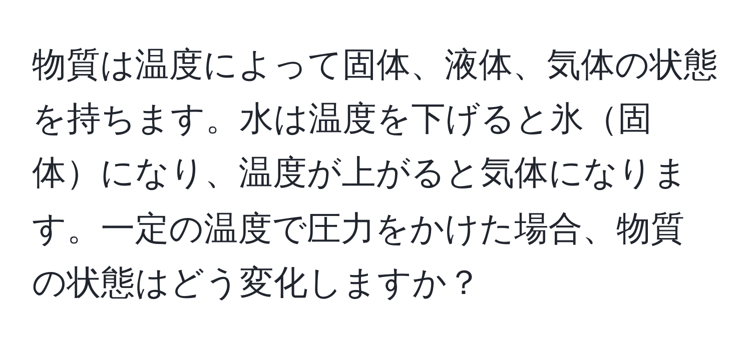 物質は温度によって固体、液体、気体の状態を持ちます。水は温度を下げると氷固体になり、温度が上がると気体になります。一定の温度で圧力をかけた場合、物質の状態はどう変化しますか？