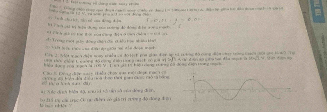 2 : Đại coơng về dóng điện xoay chiêu
Câu 1: Đồng điện chạy qua đoạn mạch xoay chiêu có dạng 1=200 cos 1cmu ( A. diện áp giữa hai đầu đoạn mạch có giá tì
hiệu dụng là 12 V, và sớm pha 1/3 so với đóng điễn

#) Tỉnh chu kỳ, tần số của đòng điện.
bì Tỉnh giá trị hiệu dụng của cường độ đông điện trong mạch
c) Tính giá trị tức thời của đông điện ở thời điểm t=0.5(s).
đ) Trong một giây đòng điện đổi chiều bao nhiêu lần?
e) Viết biểu thức của điện áp giữa hai đầu đoạn mạch.
Câu 2:MO mạch điện xoay chiều có độ lệch pha giữa điện áp và cường độ đòng điện chạy trong mạch một góc là x/2. Tại
tmột thời điểm t, cường độ dòng điện trong mạch có giả trị 2sqrt(3) A thì điện áp giữa hai đầu mạch là 50sqrt(2)V. Biến điện áp
biệu dụng của mạch là IC 0V *   Tính giá trị hiệu dụng cường độ đông điện trong mạch.
Câu 3: Dông điện xoay chiều chạy qua một đoạn mạch cô
ường độ biển đổi điều hoà theo thời gian được mô tả bằng
đồ thị ở hình dưới đây
a) Xác định biên độ, chu kì và tần số của dòng điện.
b) Đỗ thị cất trục Oi tại điểm có giá trị cường độ đồng điện 
là bao nhiệu ?