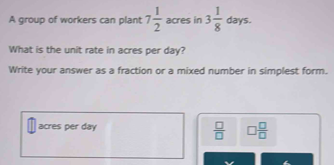 A group of workers can plant 7 1/2  acres in 3 1/8 days. 
What is the unit rate in acres per day? 
Write your answer as a fraction or a mixed number in simplest form.
acres per day
 □ /□   □  □ /□  