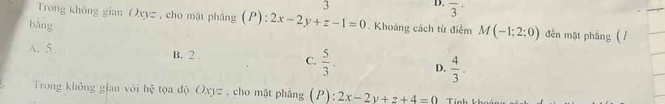 overline 3^((·)
Trong không gian Oxyz , cho mặt phẳng (P): 2x-2y+z-1=0. Khoảng cách từ điểm M(-1;2;0) đến mặt phẳng ( /
bằng
A. 5. B. 2. C. frac 5)3. D.  4/3 . 
Trong không gian với hệ tọa độ Oxyz , cho mặt phẳng (P):2x-2y+z+4=0 Tính k