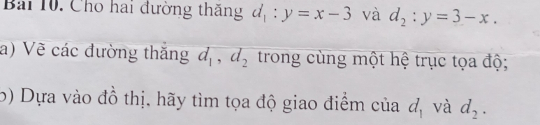 Cho hai đường thăng d_1:y=x-3 và d_2:y=3-x. 
a) Vẽ các đường thăng d_1, d_2 trong cùng một hệ trục tọa độ; 
b) Dựa vào đồ thị, hãy tìm tọa độ giao điểm của d_1 và d_2.