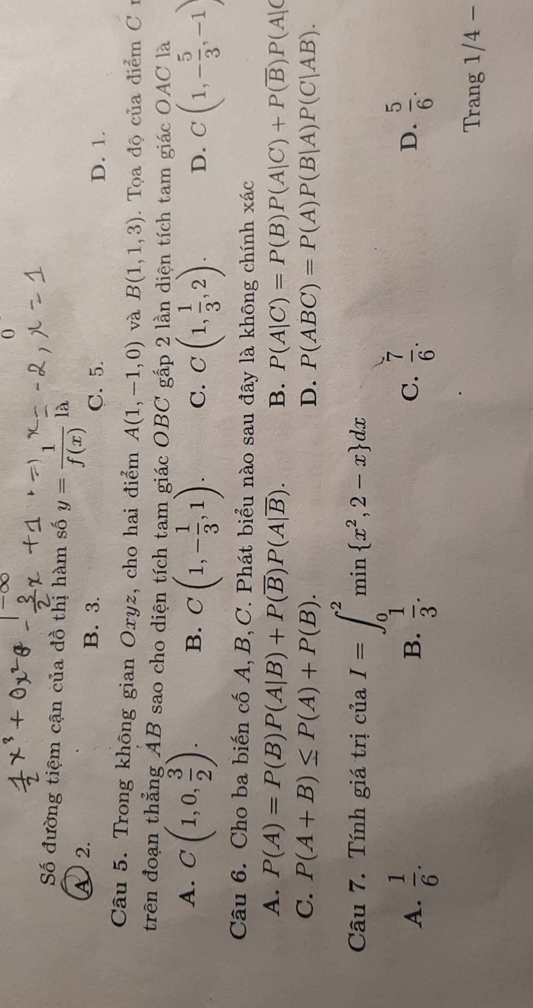 -overline OC 0
Số đường tiệm cận của đồ thị hàm số y= 1/f(x)  là
A 2. B. 3.
C. 5. D. 1.
Câu 5. Trong không gian Oxyz, cho hai điểm A(1,-1,0) và B(1,1,3). Tọa độ của điểm C 
trên đoạn thẳng AB sao cho diện tích tam giác OBC gấp 2 lần diện tích tam giác OAC là
A. C(1,0, 3/2 ).
B. C(1,- 1/3 ,1).
C. C(1, 1/3 ,2). C(1,- 5/3 ,-1)
D.
Câu 6. Cho ba biến cố A, B,C. Phát biểu nào sau đây là không chính xác
A. P(A)=P(B)P(A|B)+P(overline B)P(A|overline B).
B. P(A|C)=P(B)P(A|C)+P(overline B)P(A|C
C. P(A+B)≤ P(A)+P(B). D. P(ABC)=P(A)P(B|A)P(C|AB). 
Câu 7. Tính giá trị ciaI=∈t _0^(2min x^2),2-x dx
A.  1/6 .  1/3 .  7/6 .  5/6 . 
B.
C.
D.
Trang 1/4-