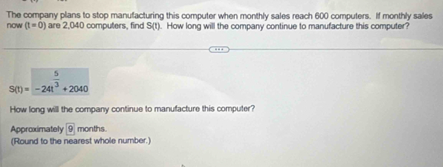 The company plans to stop manufacturing this computer when monthly sales reach 600 computers. If monthly sales 
now (t=0) are 2,040 computers, find S(t). How long will the company continue to manufacture this computer?
S(t)=-24t^(frac 5)3+2040
How long will the company continue to manufacture this computer? 
Approximately 9 months. 
(Round to the nearest whole number.)